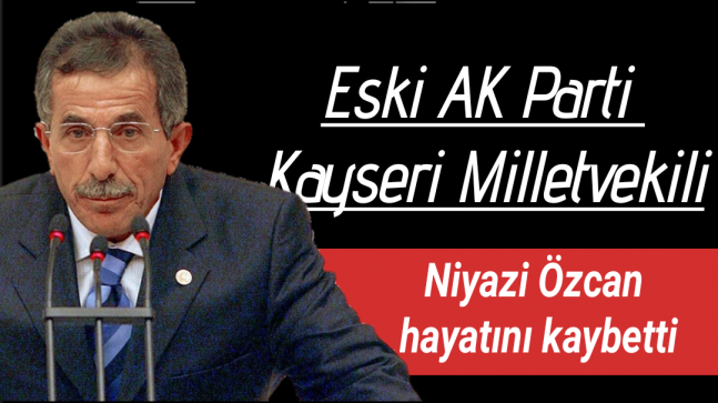 Eski AKP Kayseri Milletvekili Niyazi Özcan hayatını kaybetti